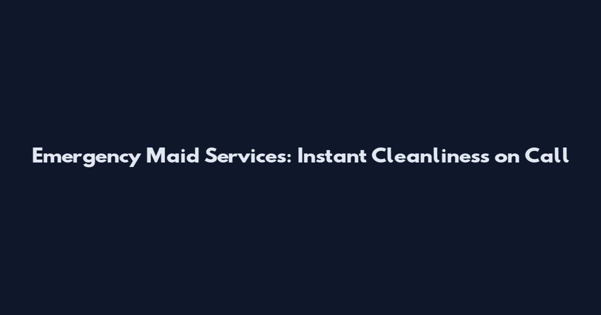 Emergency Maid Services: Instant Cleanliness on Call
