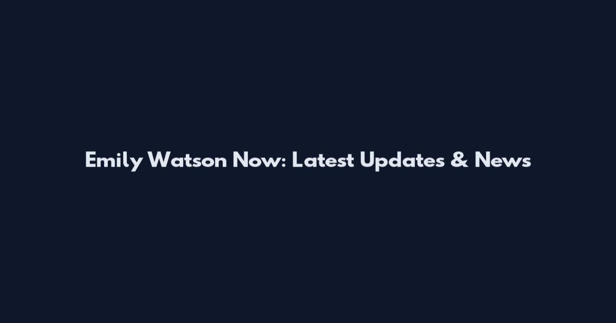 Emily Watson Now: Latest Updates & News
