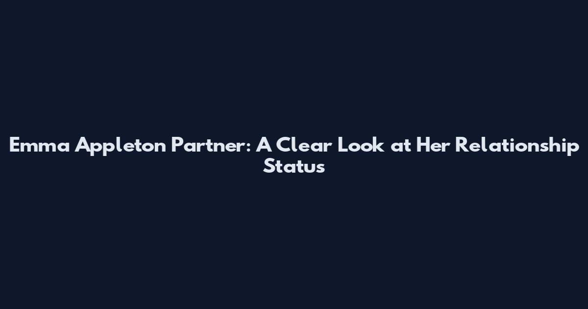 Emma Appleton Partner: A Clear Look at Her Relationship Status