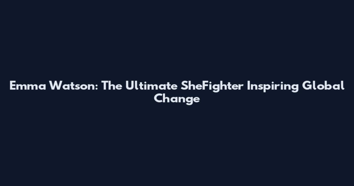 Emma Watson: The Ultimate SheFighter Inspiring Global Change