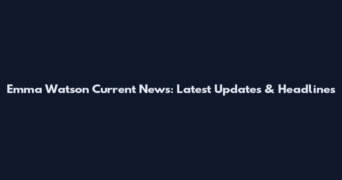 Emma Watson Current News: Latest Updates & Headlines