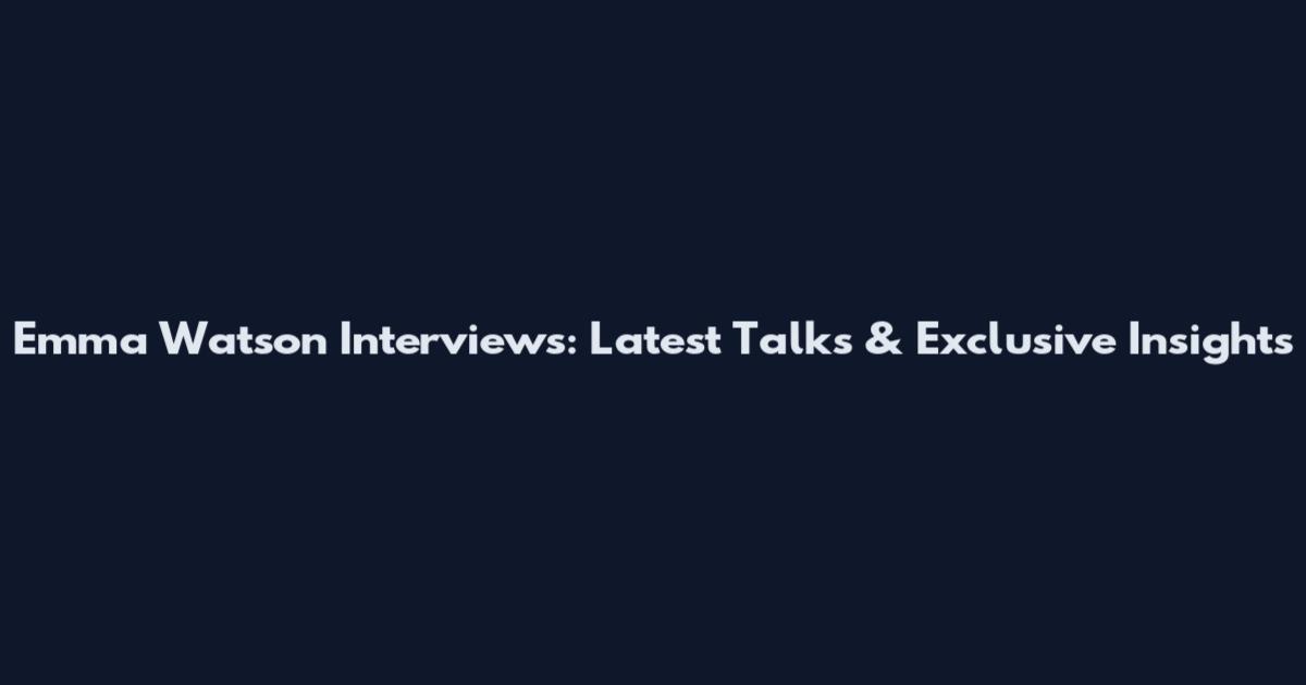 Emma Watson Interviews: Latest Talks & Exclusive Insights