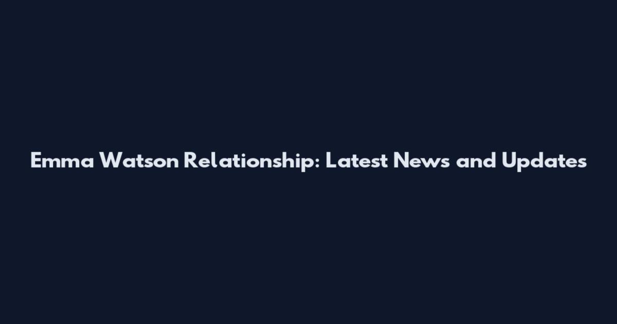 Emma Watson Relationship: Latest News and Updates