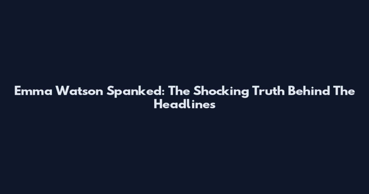 Emma Watson Spanked: The Shocking Truth Behind The Headlines