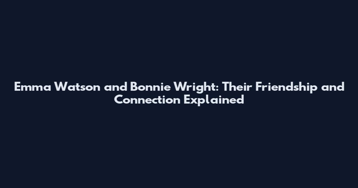 Emma Watson and Bonnie Wright: Their Friendship and Connection Explained