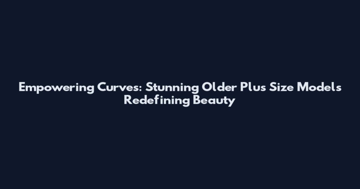 Empowering Curves: Stunning Older Plus Size Models Redefining Beauty