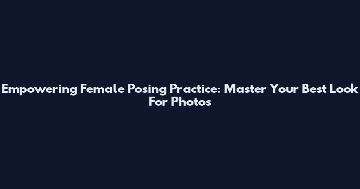 Empowering Female Posing Practice: Master Your Best Look For Photos