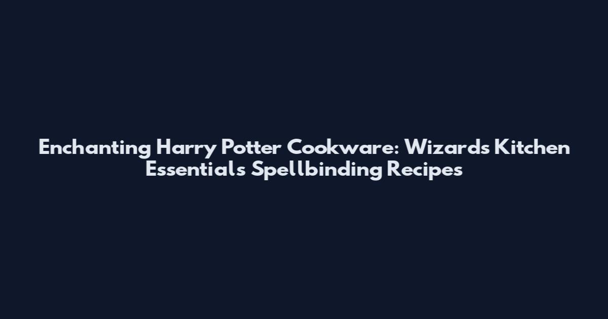 Enchanting Harry Potter Cookware: Wizards' Kitchen Essentials Spellbinding Recipes