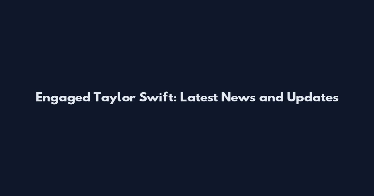 Engaged Taylor Swift: Latest News and Updates