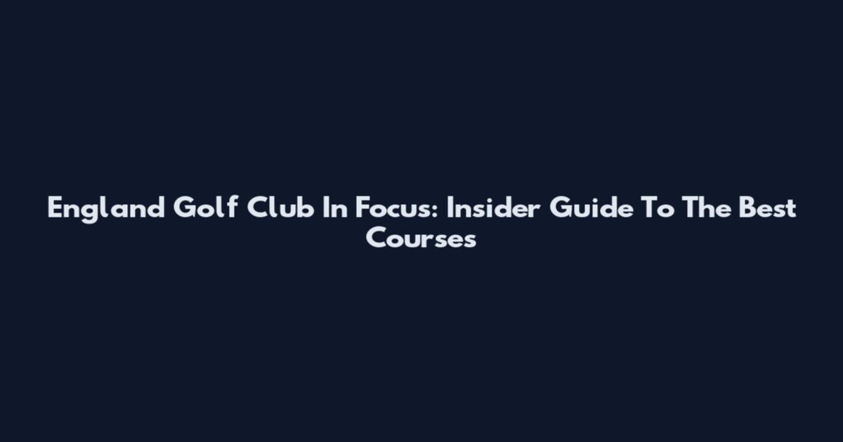 England Golf Club In Focus: Insider Guide To The Best Courses