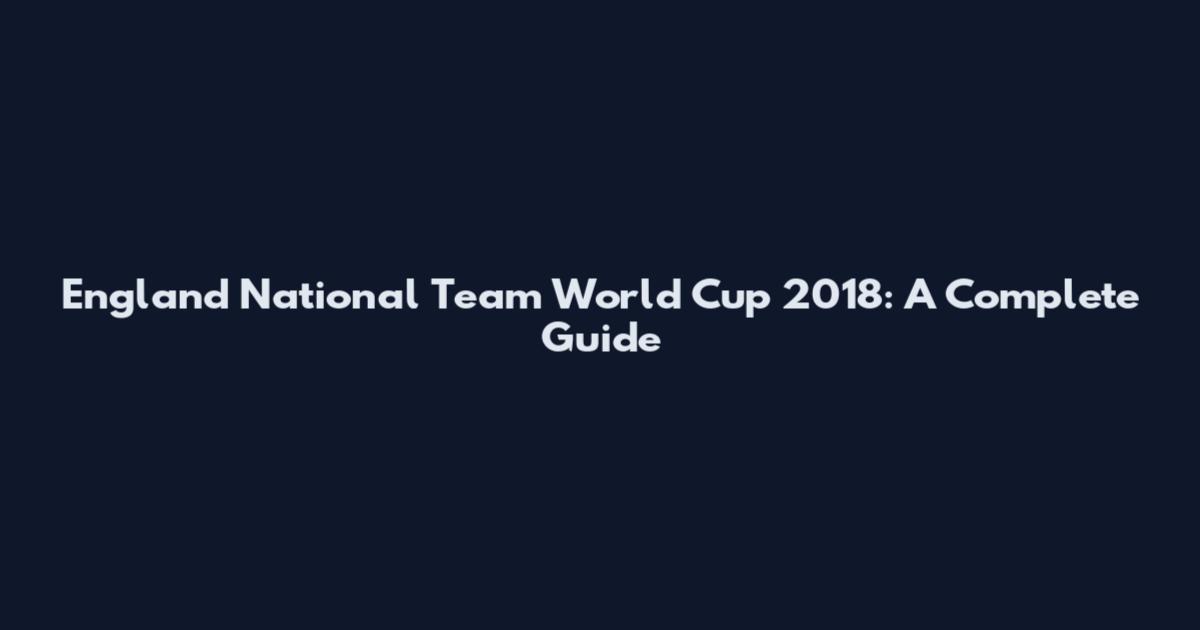 England National Team World Cup 2018: A Complete Guide