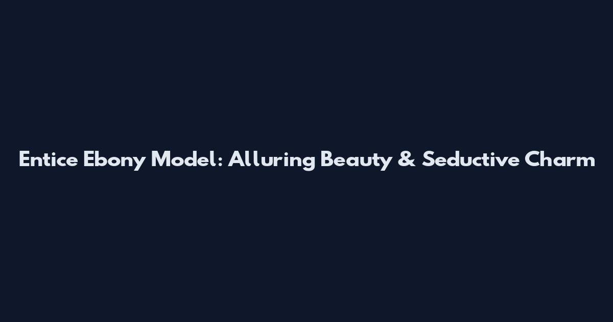 Entice Ebony Model: Alluring Beauty & Seductive Charm