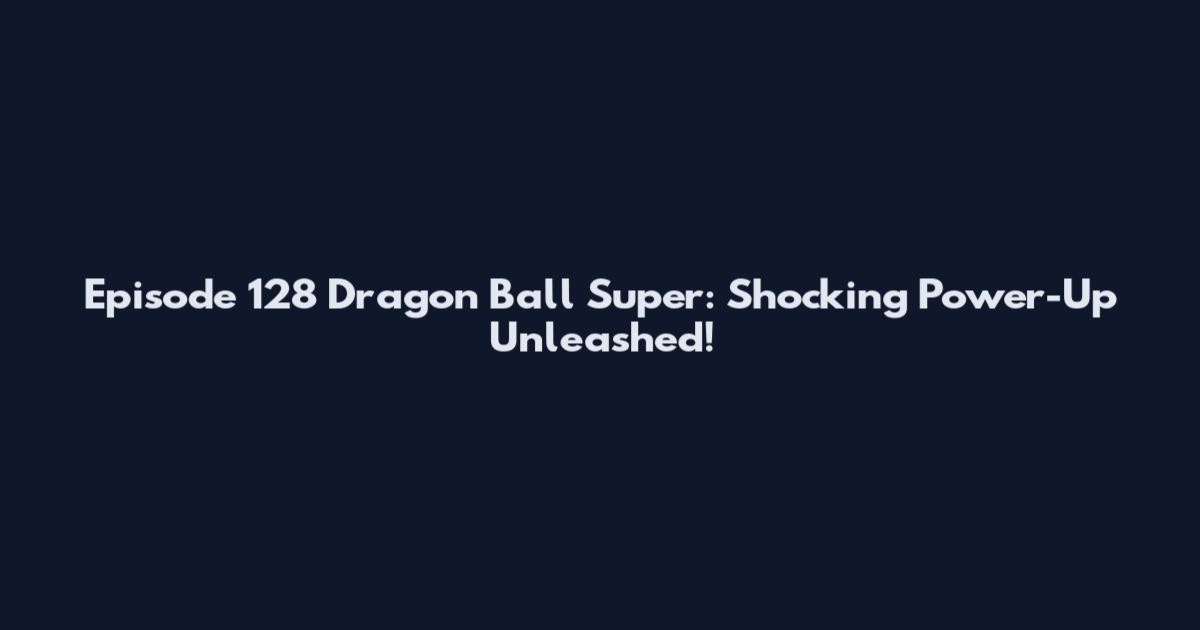 Episode 128 Dragon Ball Super: Shocking Power-Up Unleashed!