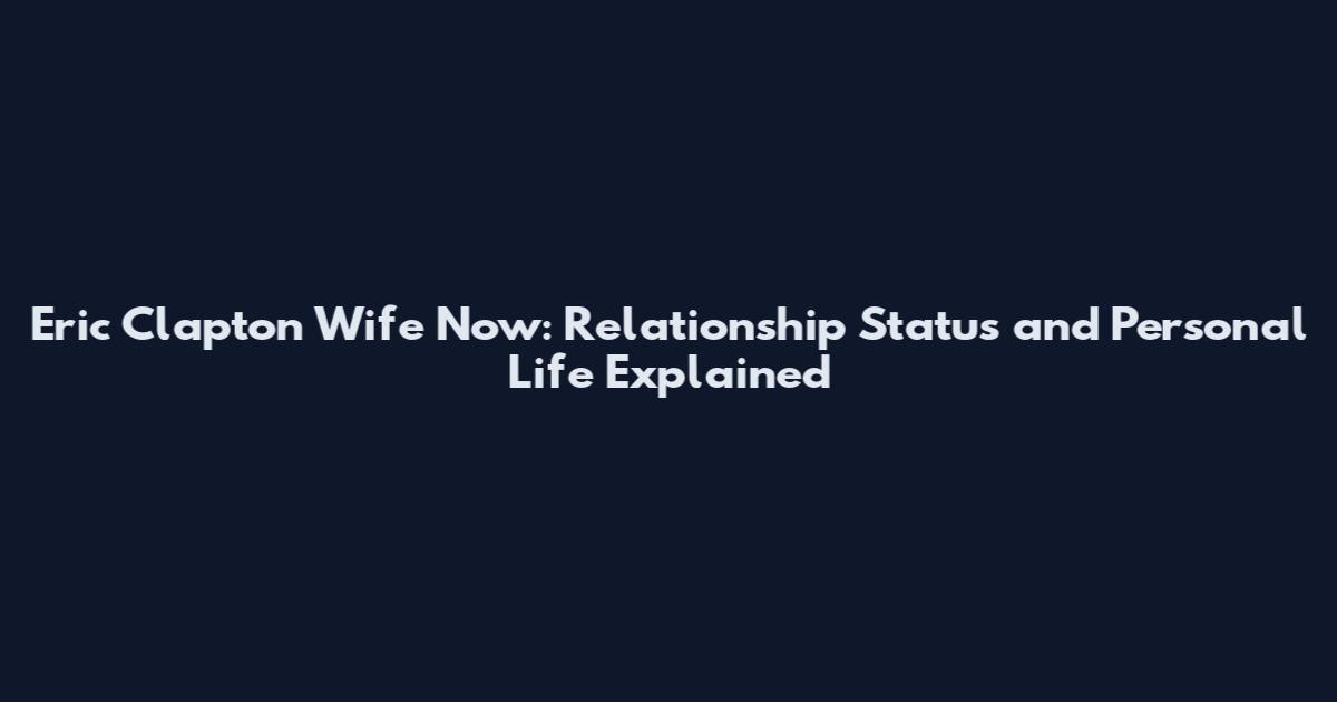 Eric Clapton Wife Now: Relationship Status and Personal Life Explained