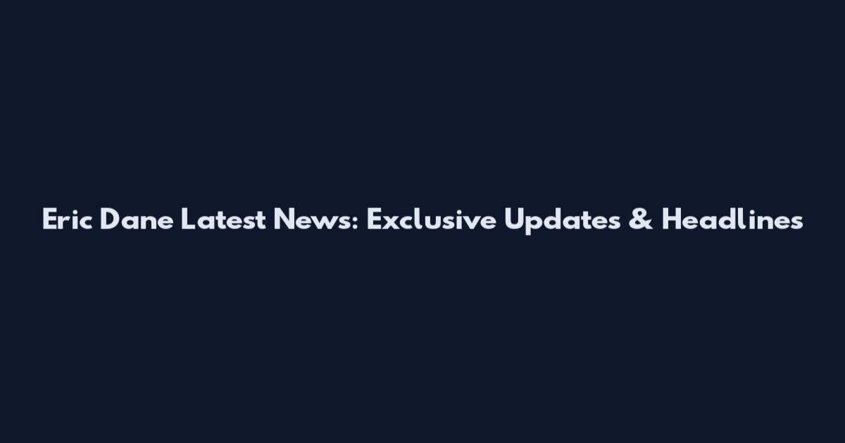 Eric Dane Latest News: Exclusive Updates & Headlines