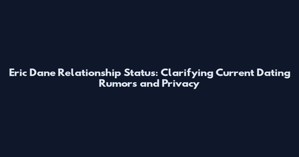 Eric Dane Relationship Status: Clarifying Current Dating Rumors and Privacy