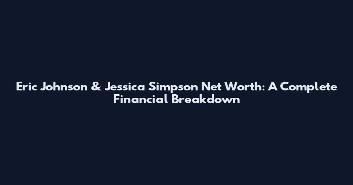 Eric Johnson & Jessica Simpson Net Worth: A Complete Financial Breakdown