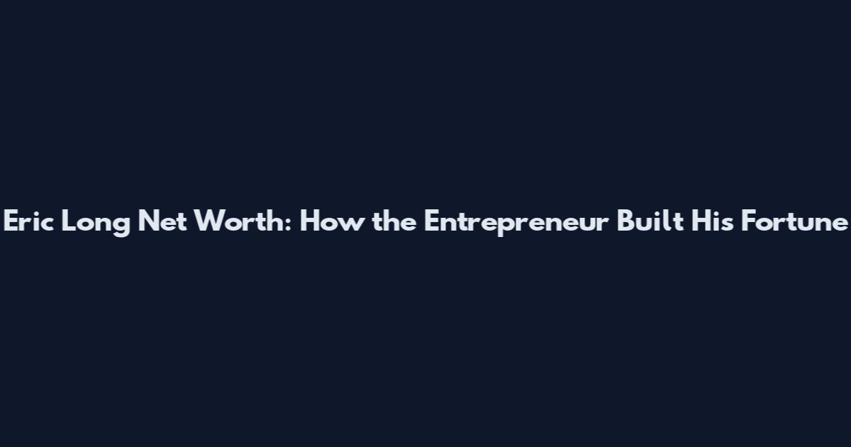 Eric Long Net Worth: How the Entrepreneur Built His Fortune