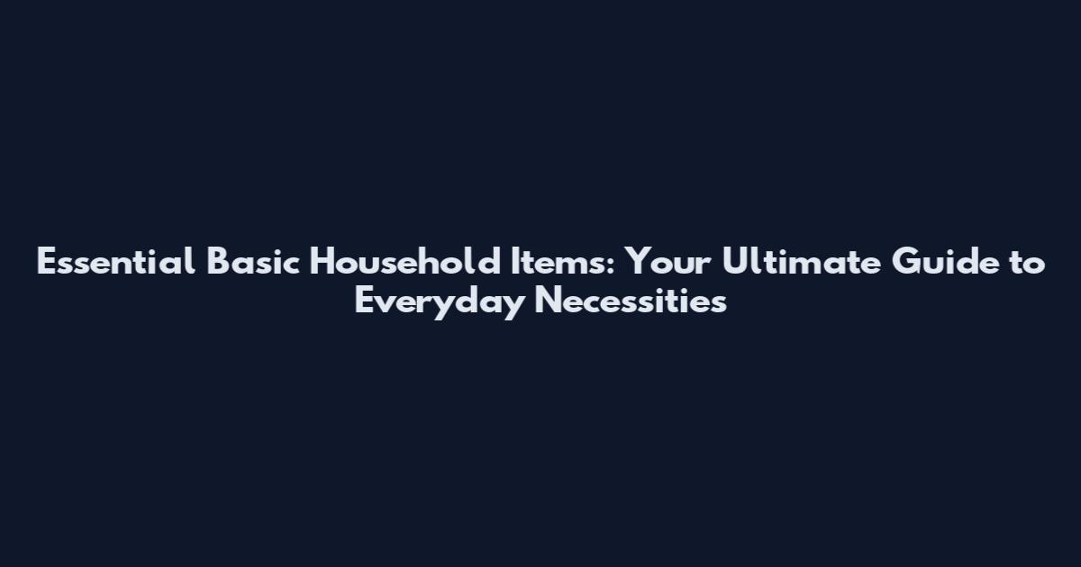 Essential Basic Household Items: Your Ultimate Guide to Everyday Necessities