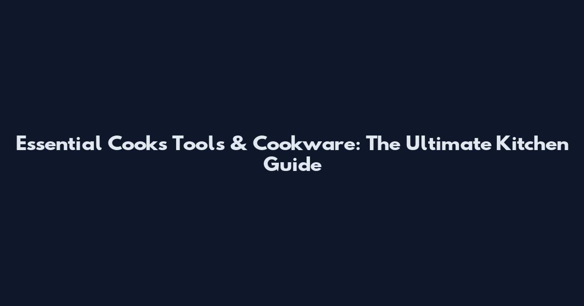 Essential Cooks Tools & Cookware: The Ultimate Kitchen Guide