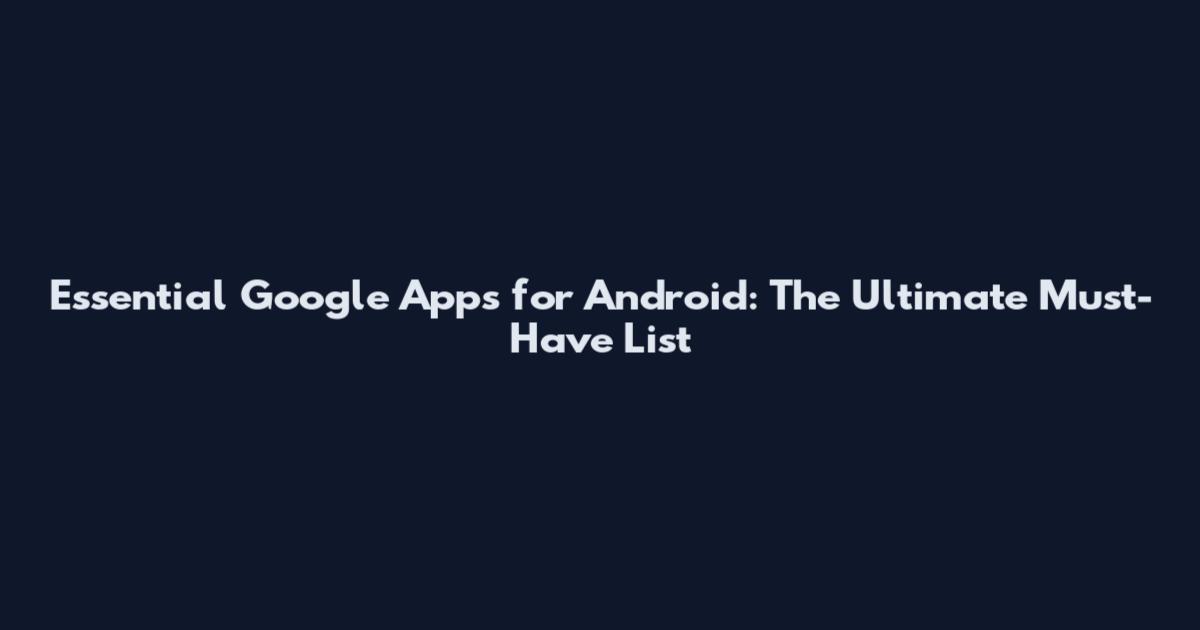 Essential Google Apps for Android: The Ultimate Must-Have List