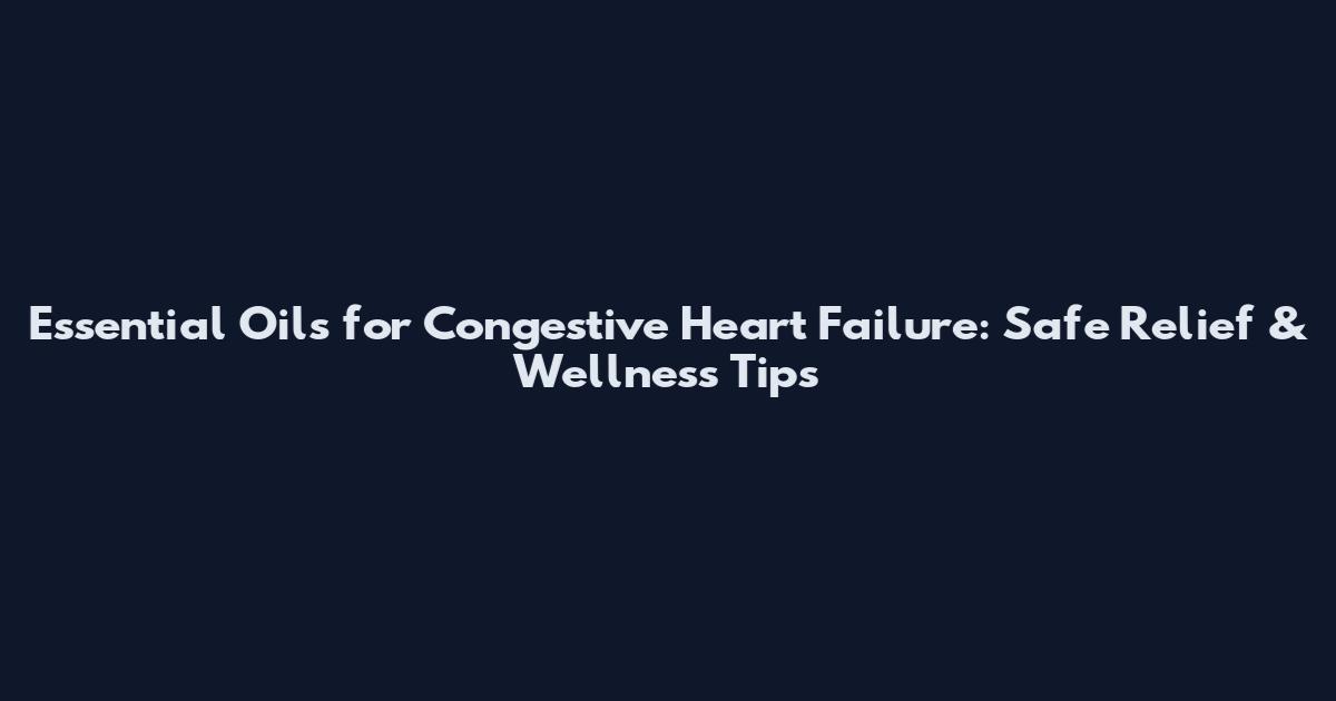 Essential Oils for Congestive Heart Failure: Safe Relief & Wellness Tips