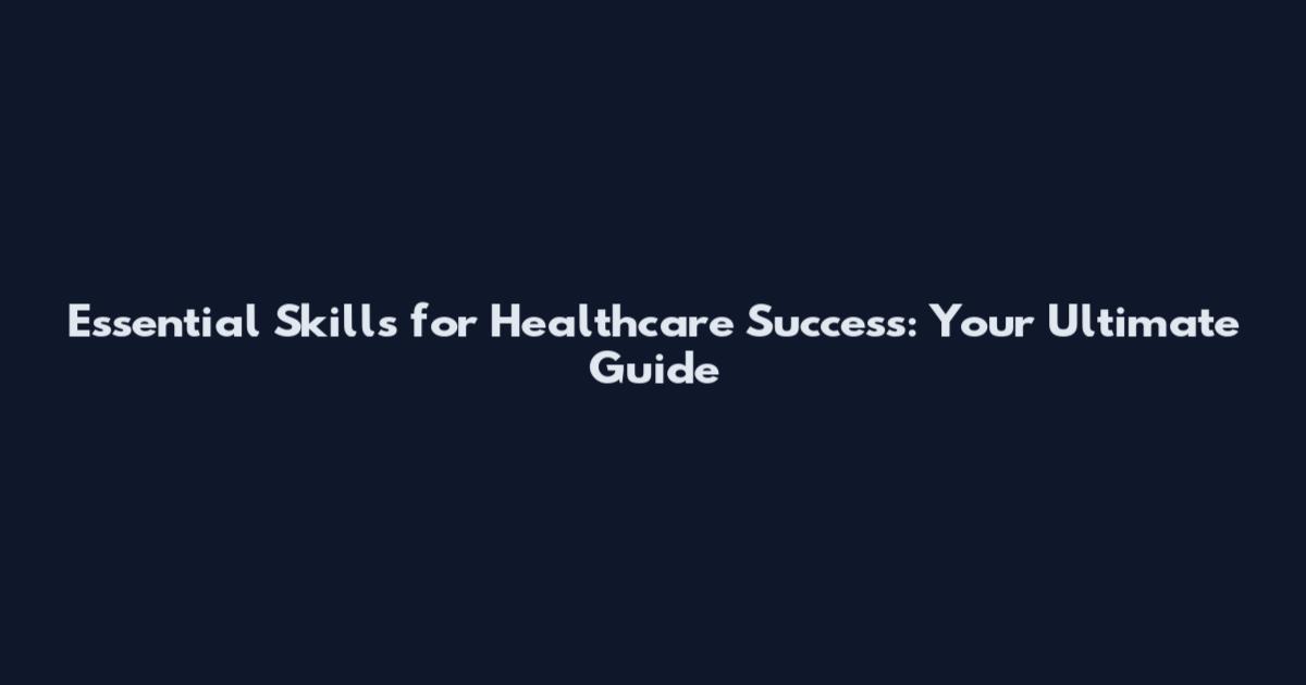 Essential Skills for Healthcare Success: Your Ultimate Guide