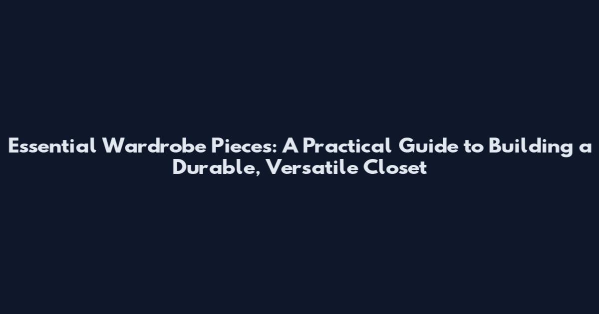 Essential Wardrobe Pieces: A Practical Guide to Building a Durable, Versatile Closet