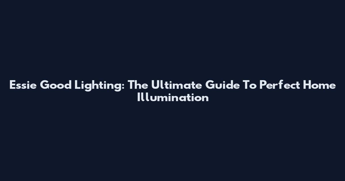 Essie Good Lighting: The Ultimate Guide To Perfect Home Illumination