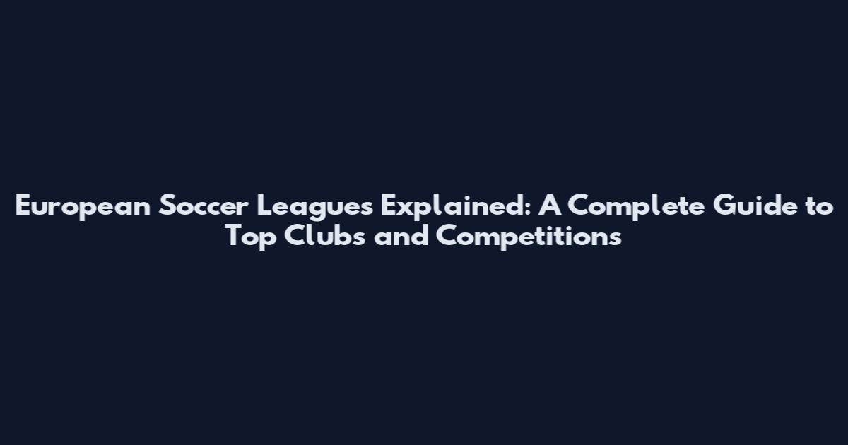 European Soccer Leagues Explained: A Complete Guide to Top Clubs and Competitions