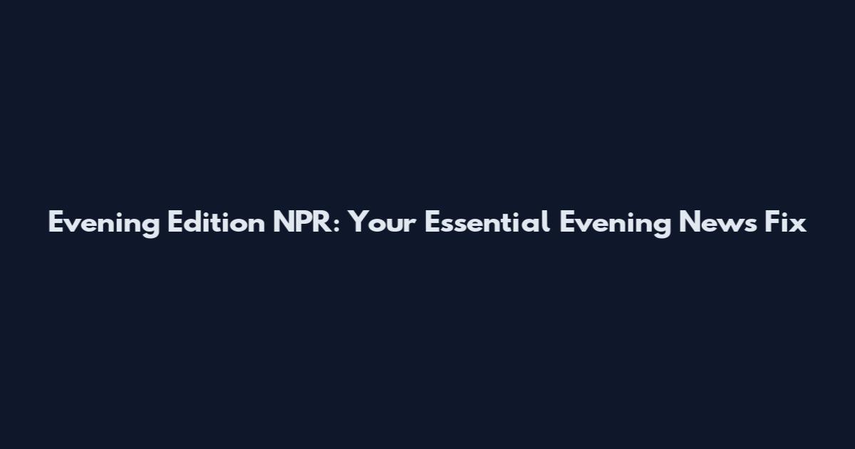 Evening Edition NPR: Your Essential Evening News Fix