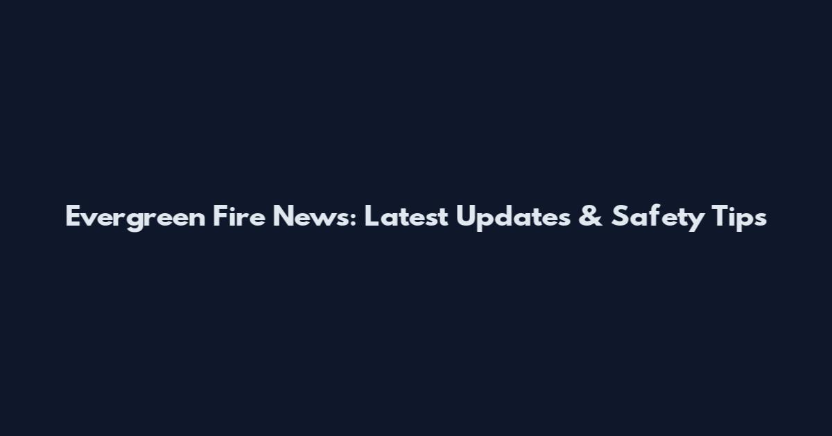 Evergreen Fire News: Latest Updates & Safety Tips