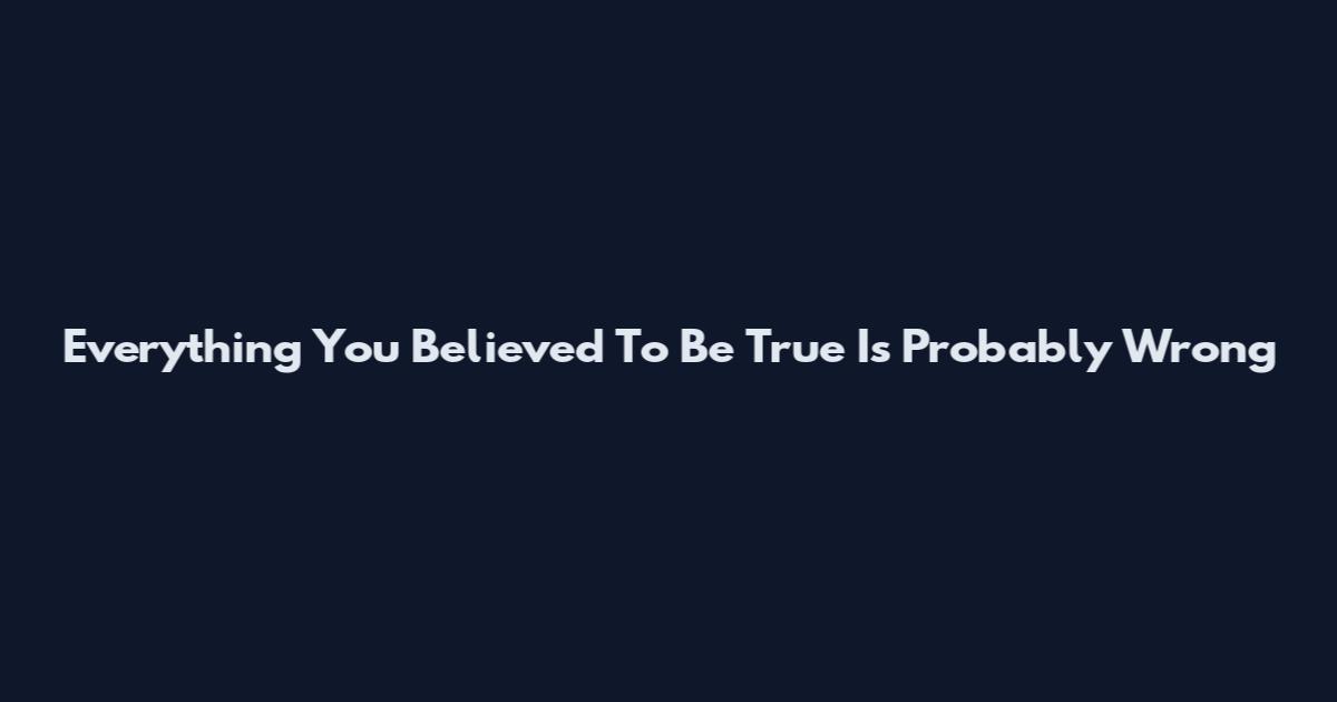 Everything You Believed To Be True Is Probably Wrong
