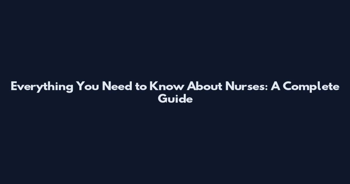 Everything You Need to Know About Nurses: A Complete Guide