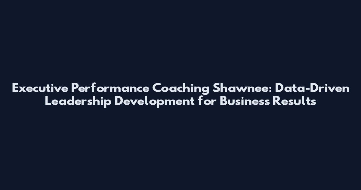 Executive Performance Coaching Shawnee: Data-Driven Leadership Development for Business Results