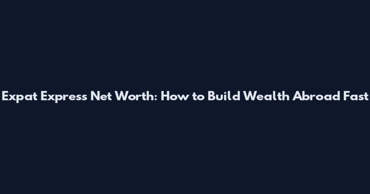 Expat Express Net Worth: How to Build Wealth Abroad Fast