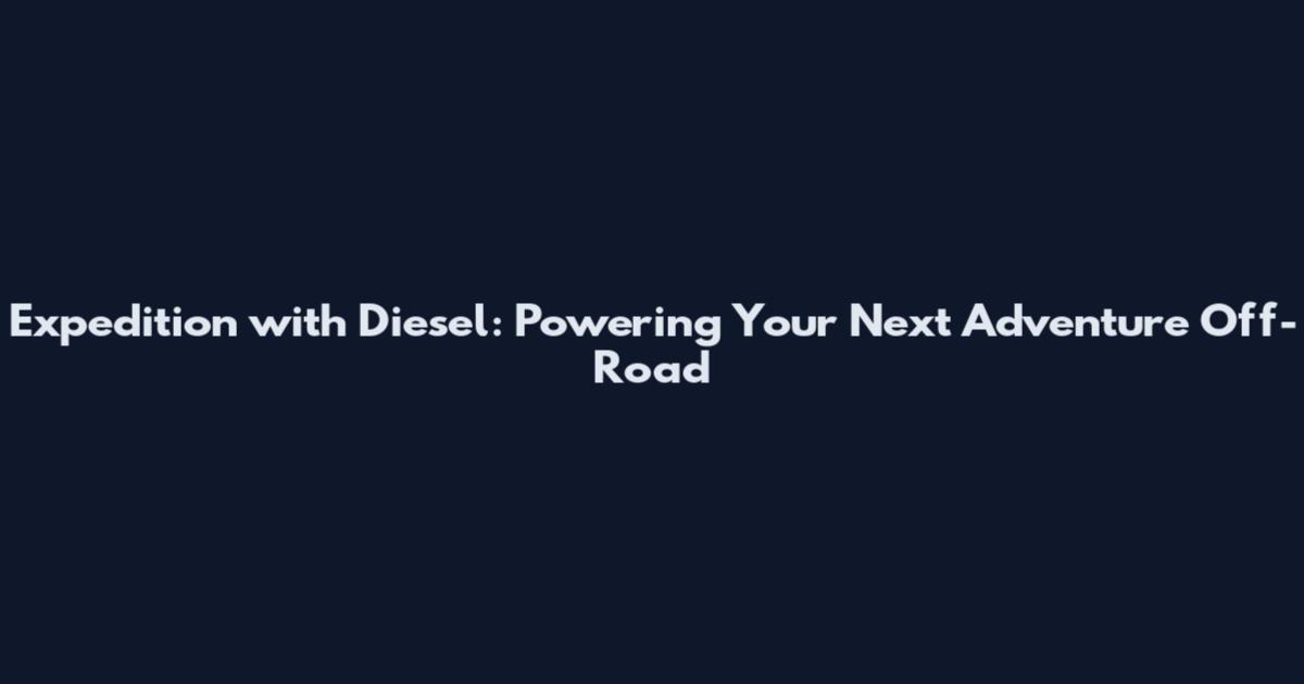 Expedition with Diesel: Powering Your Next Adventure Off-Road