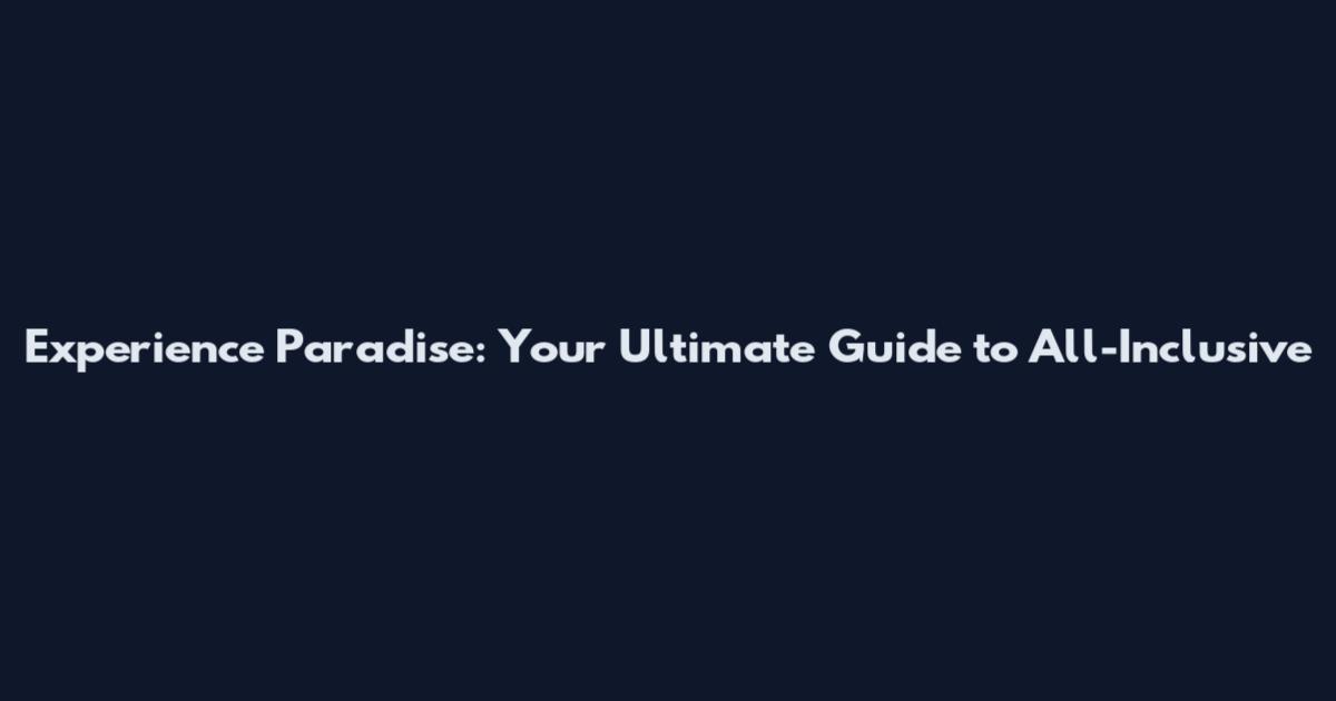 Experience Paradise: Your Ultimate Guide to All-Inclusive
