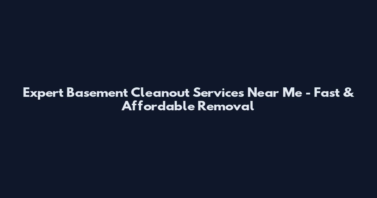 Expert Basement Cleanout Services Near Me - Fast & Affordable Removal