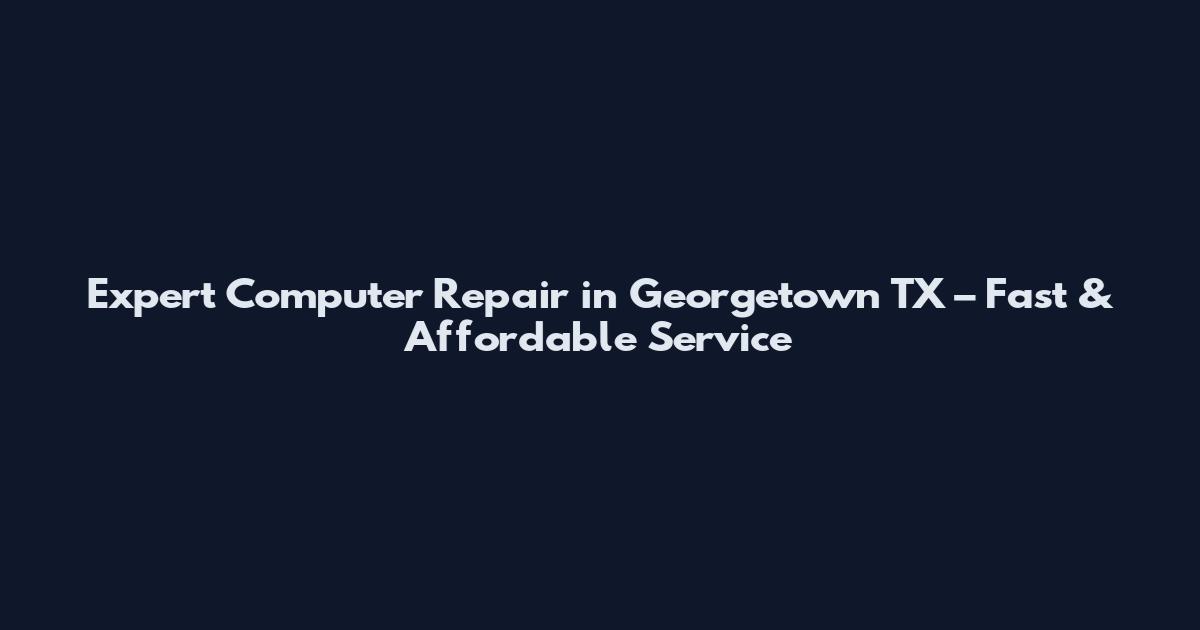 Expert Computer Repair in Georgetown TX – Fast & Affordable Service