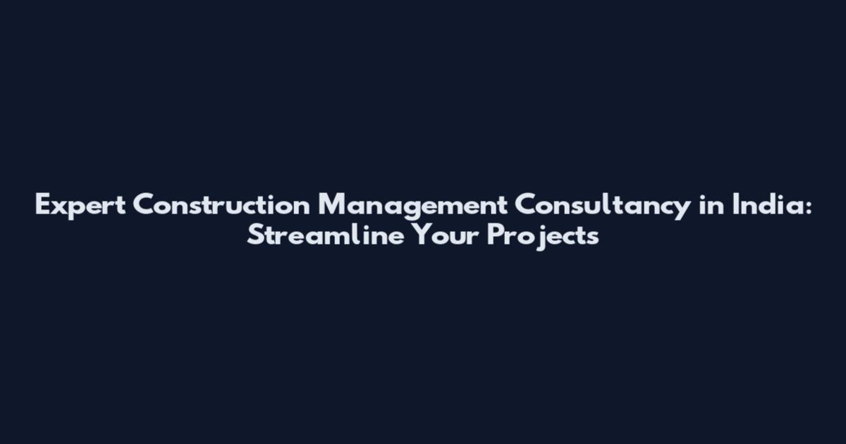 Expert Construction Management Consultancy in India: Streamline Your Projects