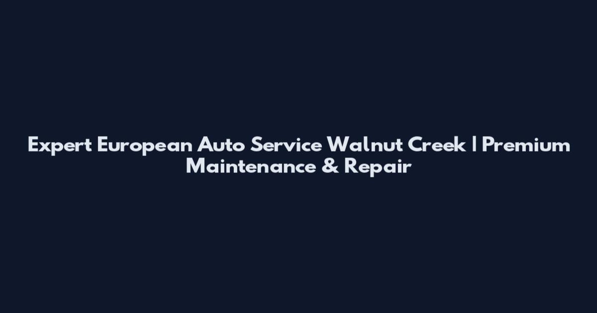 Expert European Auto Service Walnut Creek | Premium Maintenance & Repair