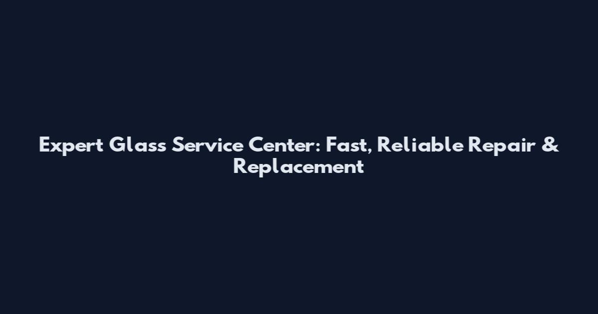 Expert Glass Service Center: Fast, Reliable Repair & Replacement