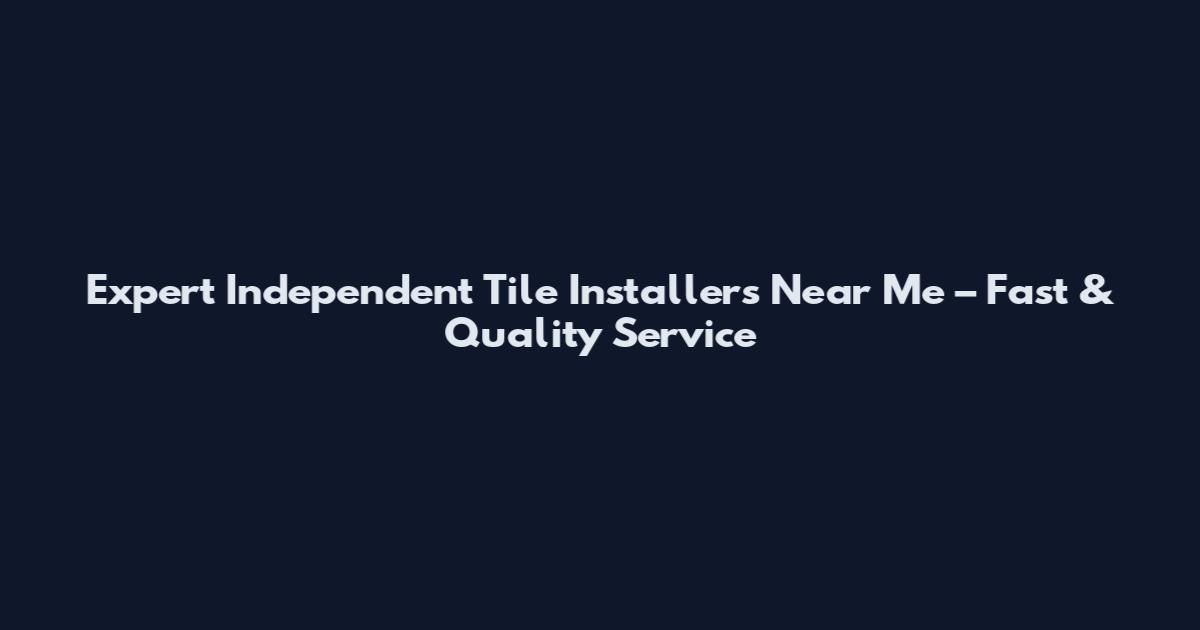 Expert Independent Tile Installers Near Me – Fast & Quality Service