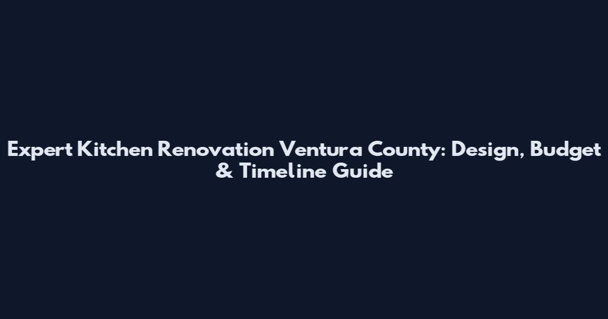 Expert Kitchen Renovation Ventura County: Design, Budget & Timeline Guide