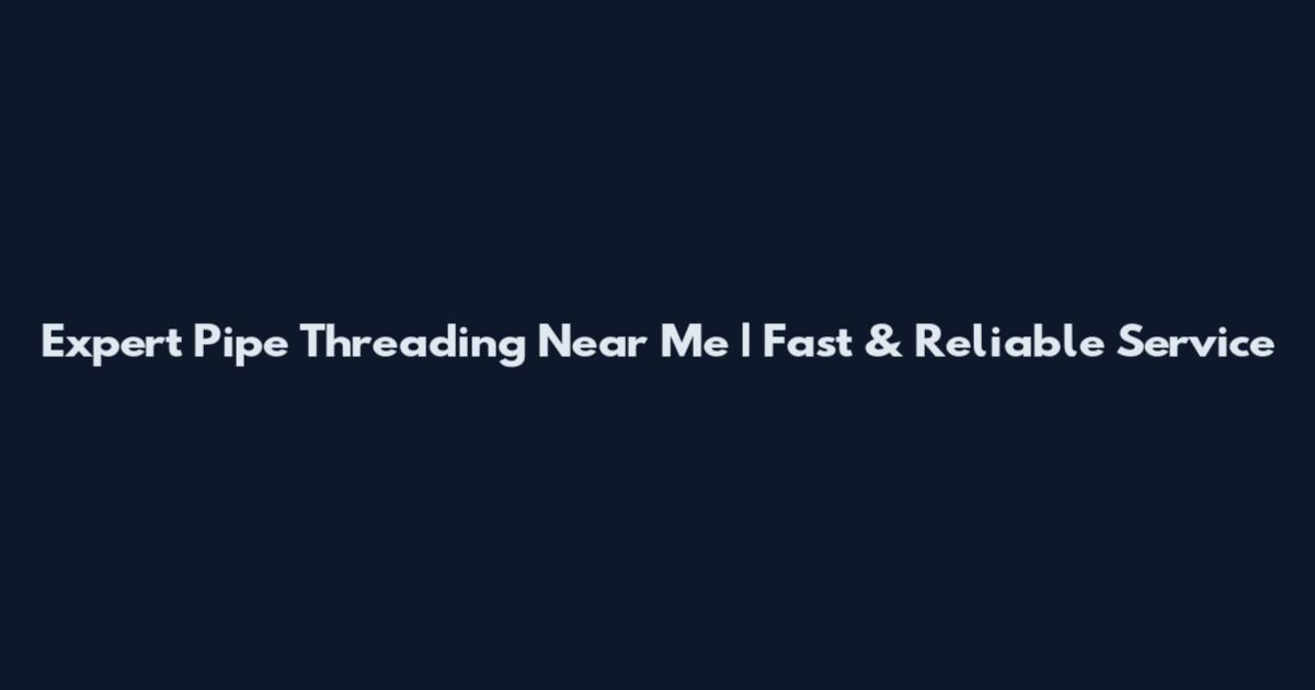 Expert Pipe Threading Near Me | Fast & Reliable Service