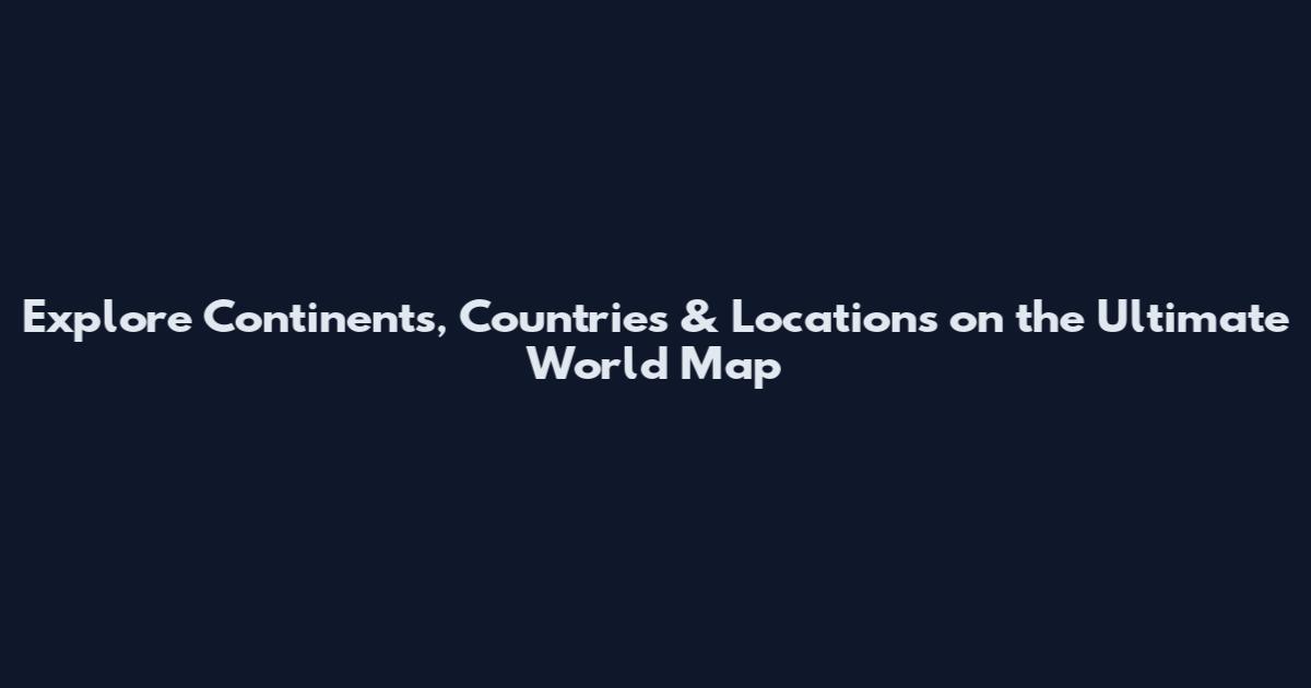 Explore Continents, Countries & Locations on the Ultimate World Map