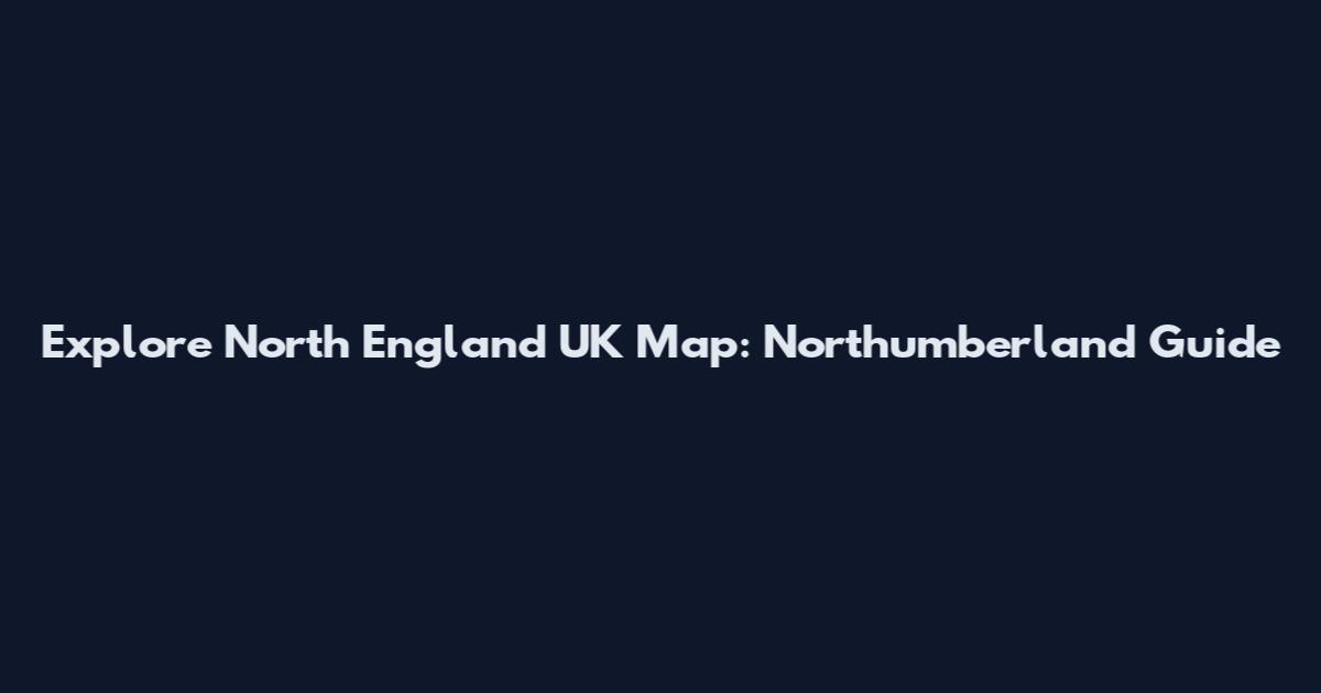 Explore North England UK Map: Northumberland Guide
