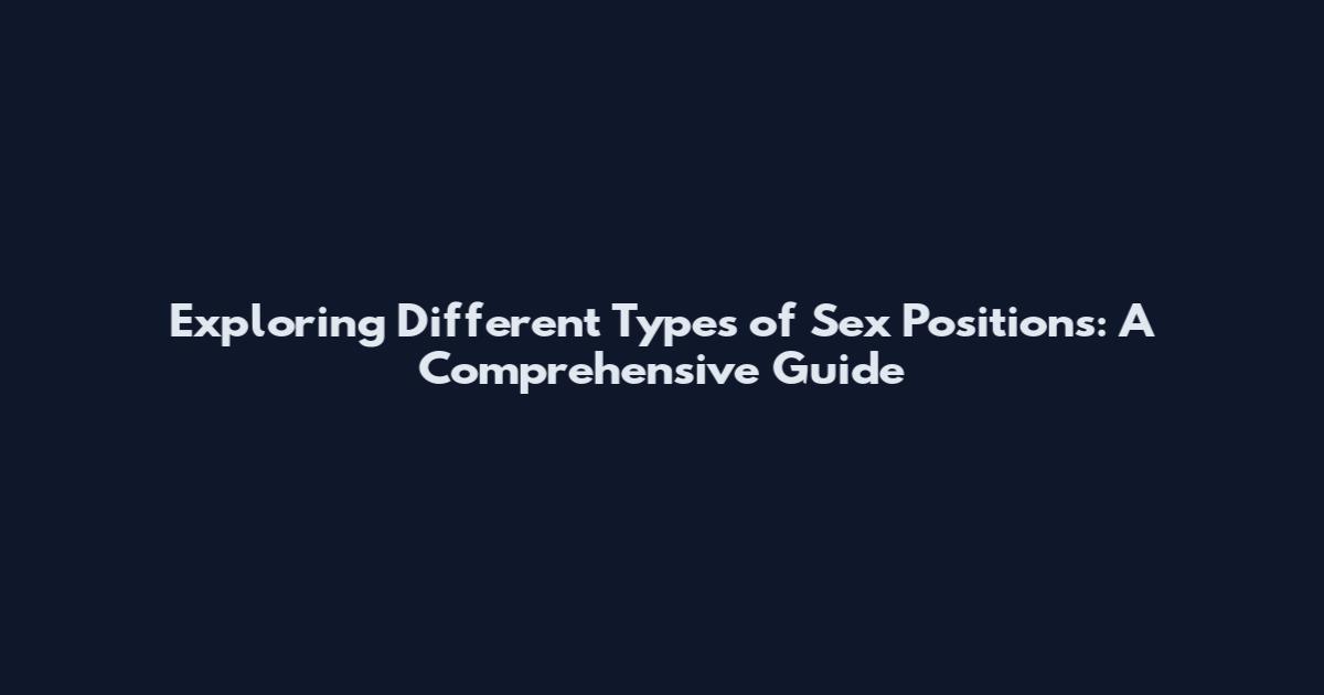 Exploring Different Types of Sex Positions: A Comprehensive Guide