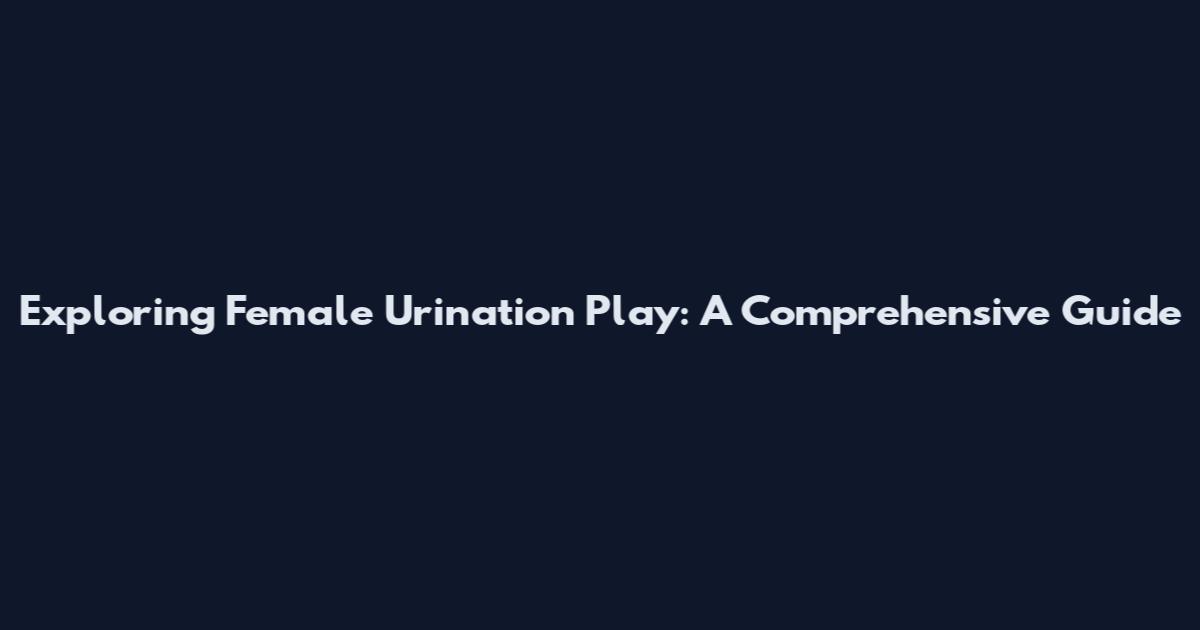 Exploring Female Urination Play: A Comprehensive Guide